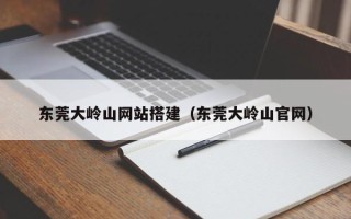 福鼎东莞大岭山网站搭建（东莞大岭山官网）