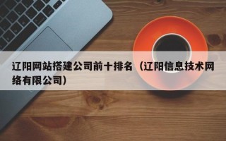 福鼎辽阳网站搭建公司前十排名（辽阳信息技术网络有限公司）