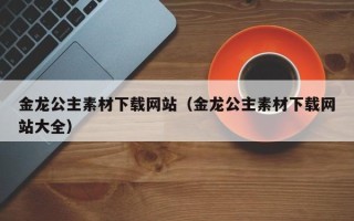 福鼎金龙公主素材下载网站（金龙公主素材下载网站大全）