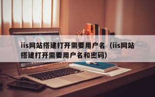 福鼎iis网站搭建打开需要用户名（iis网站搭建打开需要用户名和密码）