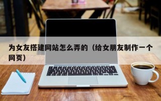 福鼎为女友搭建网站怎么弄的（给女朋友制作一个网页）