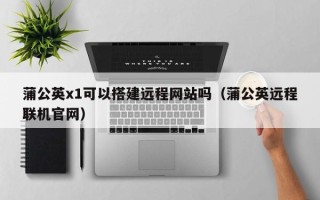 福鼎蒲公英x1可以搭建远程网站吗（蒲公英远程联机官网）